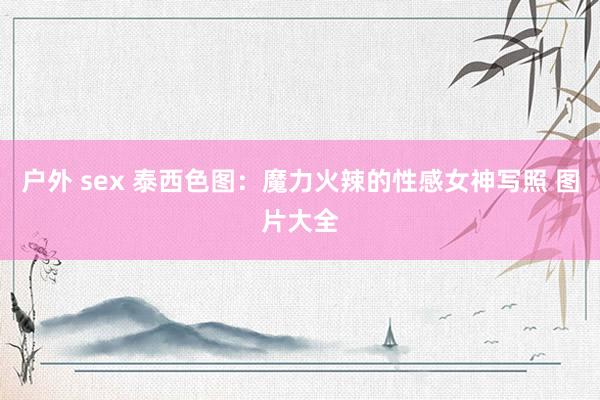 户外 sex 泰西色图：魔力火辣的性感女神写照 图片大全