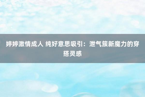 婷婷激情成人 纯好意思吸引：泄气簇新魔力的穿搭灵感