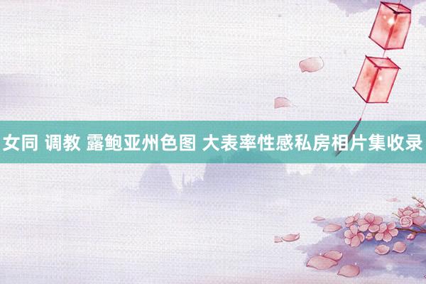 女同 调教 露鲍亚州色图 大表率性感私房相片集收录