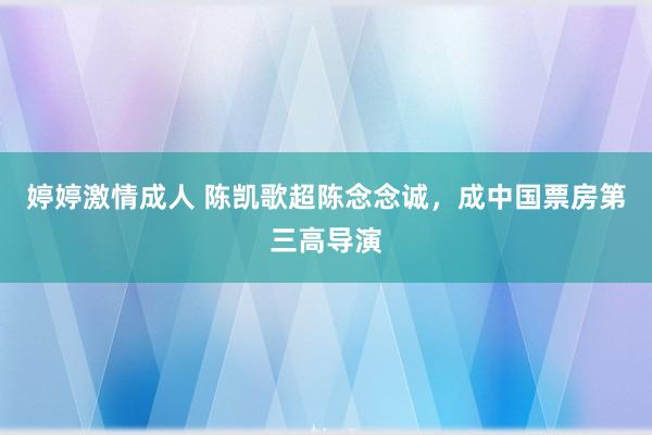 婷婷激情成人 陈凯歌超陈念念诚，成中国票房第三高导演