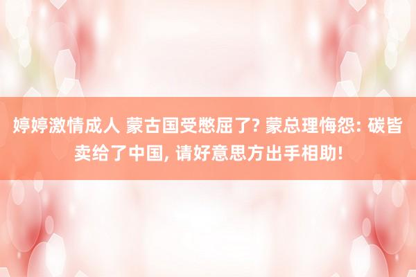 婷婷激情成人 蒙古国受憋屈了? 蒙总理悔怨: 碳皆卖给了中国， 请好意思方出手相助!
