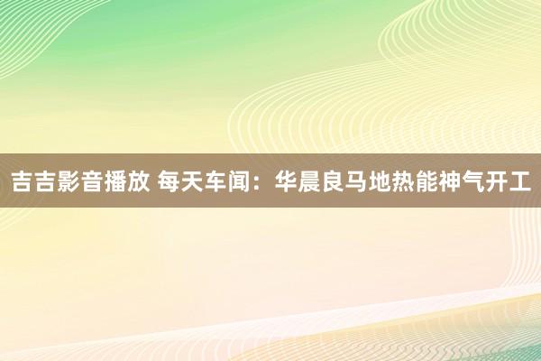 吉吉影音播放 每天车闻：华晨良马地热能神气开工