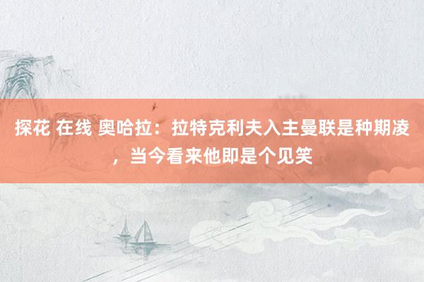探花 在线 奥哈拉：拉特克利夫入主曼联是种期凌，当今看来他即是个见笑