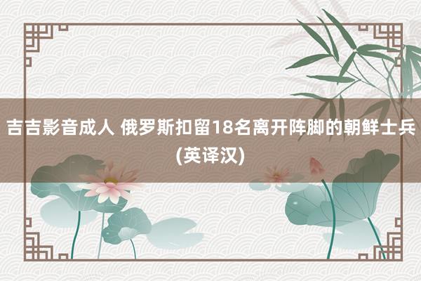 吉吉影音成人 俄罗斯扣留18名离开阵脚的朝鲜士兵(英译汉)