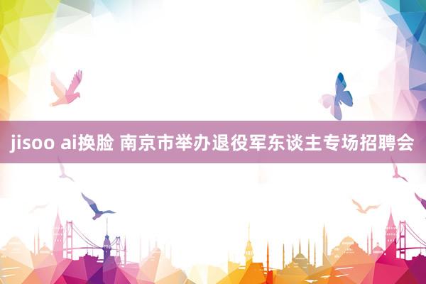 jisoo ai换脸 南京市举办退役军东谈主专场招聘会