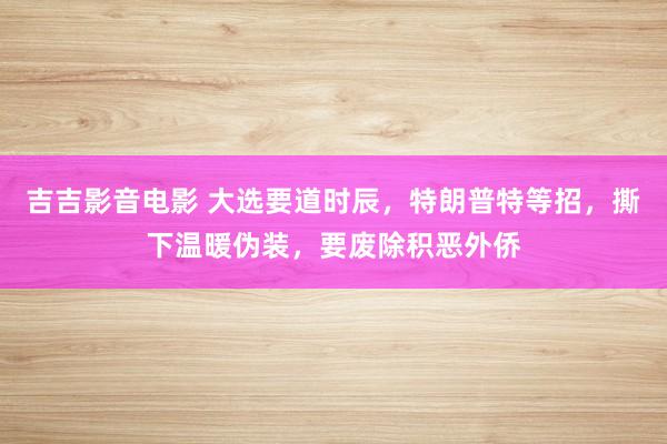 吉吉影音电影 大选要道时辰，特朗普特等招，撕下温暖伪装，要废除积恶外侨