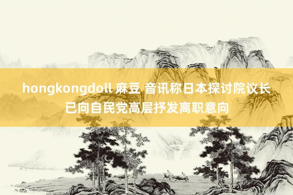 hongkongdoll 麻豆 音讯称日本探讨院议长已向自民党高层抒发离职意向
