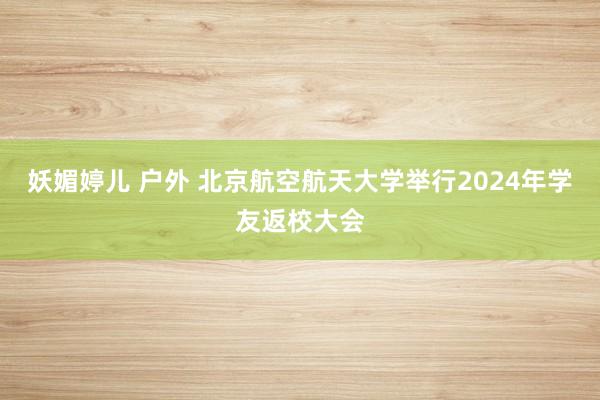 妖媚婷儿 户外 北京航空航天大学举行2024年学友返校大会