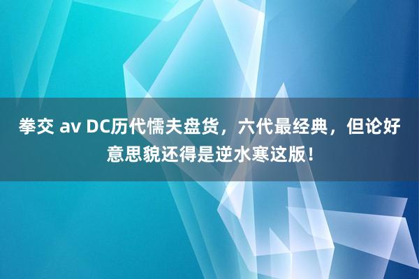 拳交 av DC历代懦夫盘货，六代最经典，但论好意思貌还得是逆水寒这版！