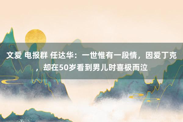文爱 电报群 任达华：一世惟有一段情，因爱丁克，却在50岁看到男儿时喜极而泣