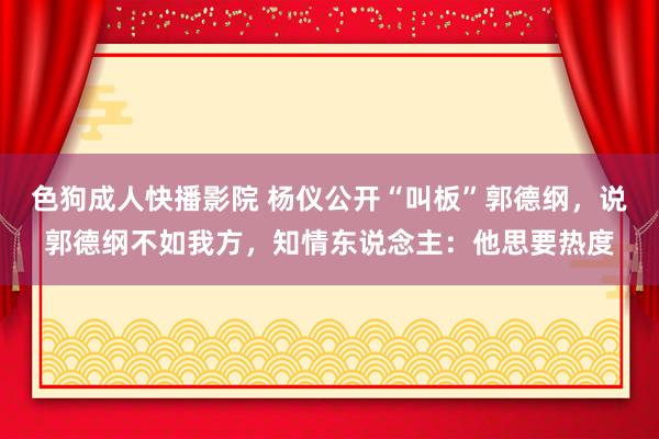 色狗成人快播影院 杨仪公开“叫板”郭德纲，说郭德纲不如我方，知情东说念主：他思要热度