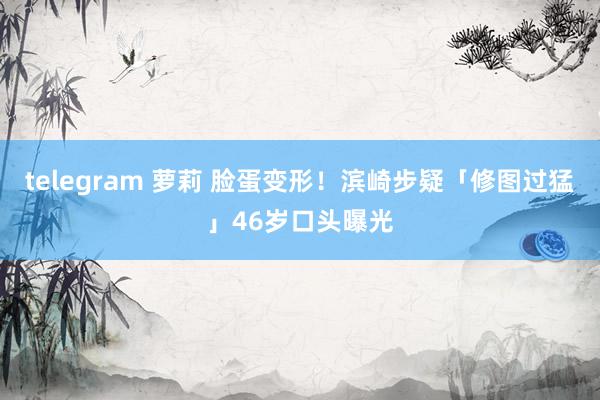 telegram 萝莉 脸蛋变形！滨崎步疑「修图过猛」46岁口头曝光