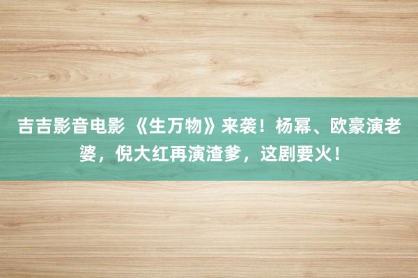 吉吉影音电影 《生万物》来袭！杨幂、欧豪演老婆，倪大红再演渣爹，这剧要火！