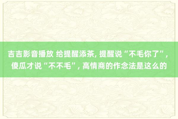吉吉影音播放 给提醒添茶， 提醒说“不毛你了”， 傻瓜才说“不不毛”， 高情商的作念法是这么的