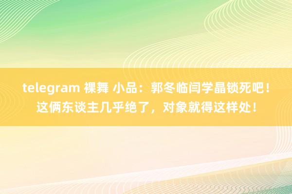 telegram 裸舞 小品：郭冬临闫学晶锁死吧！这俩东谈主几乎绝了，对象就得这样处！