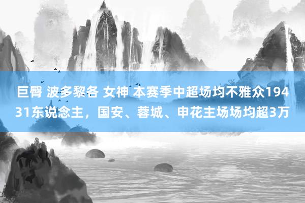 巨臀 波多黎各 女神 本赛季中超场均不雅众19431东说念主，国安、蓉城、申花主场场均超3万