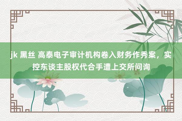 jk 黑丝 高泰电子审计机构卷入财务作秀案，实控东谈主股权代合手遭上交所问询