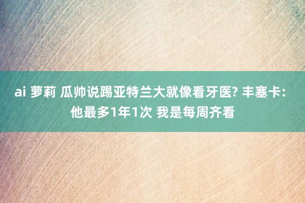 ai 萝莉 瓜帅说踢亚特兰大就像看牙医? 丰塞卡: 他最多1年1次 我是每周齐看
