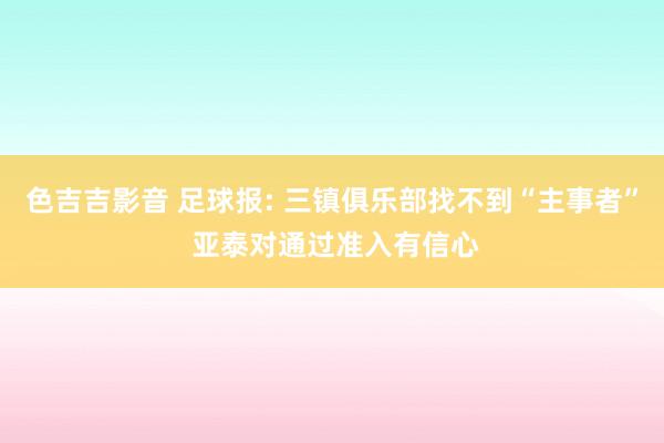 色吉吉影音 足球报: 三镇俱乐部找不到“主事者” 亚泰对通过准入有信心