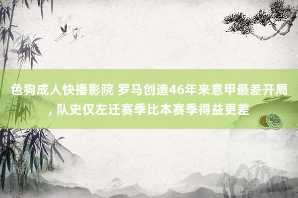 色狗成人快播影院 罗马创造46年来意甲最差开局， 队史仅左迁赛季比本赛季得益更差