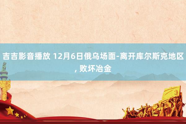 吉吉影音播放 12月6日俄乌场面-离开库尔斯克地区, 败坏冶金