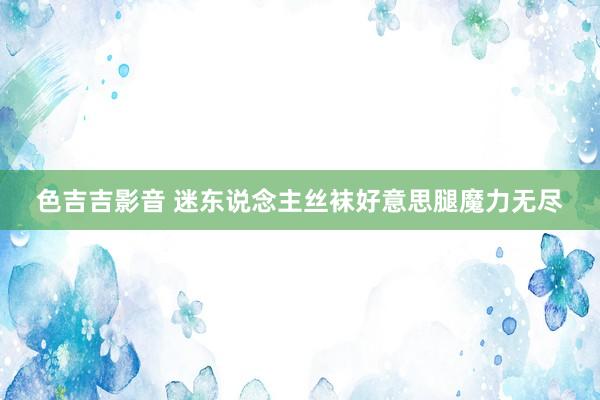 色吉吉影音 迷东说念主丝袜好意思腿魔力无尽
