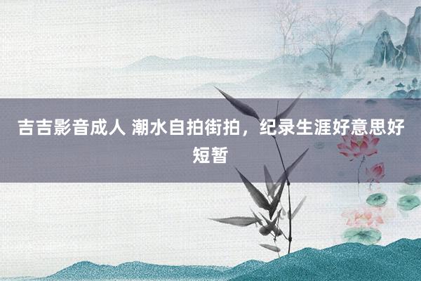 吉吉影音成人 潮水自拍街拍，纪录生涯好意思好短暂