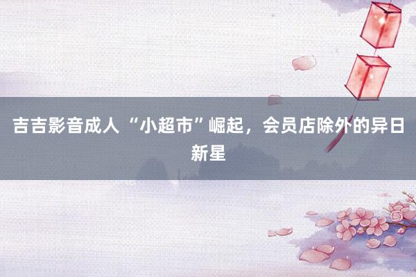吉吉影音成人 “小超市”崛起，会员店除外的异日新星