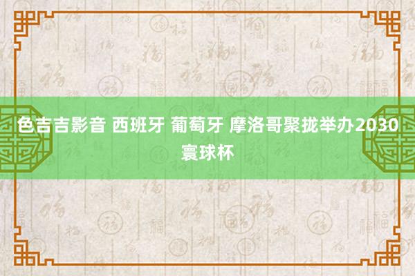 色吉吉影音 西班牙 葡萄牙 摩洛哥聚拢举办2030寰球杯