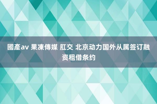 國產av 果凍傳媒 肛交 北京动力国外从属签订融资租借条约