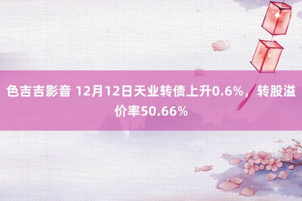 色吉吉影音 12月12日天业转债上升0.6%，转股溢价率50.66%