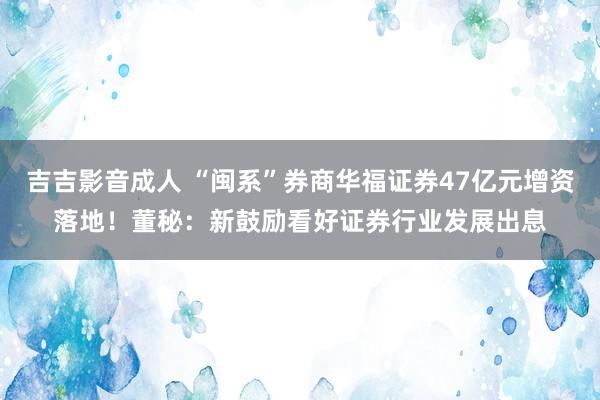 吉吉影音成人 “闽系”券商华福证券47亿元增资落地！董秘：新鼓励看好证券行业发展出息