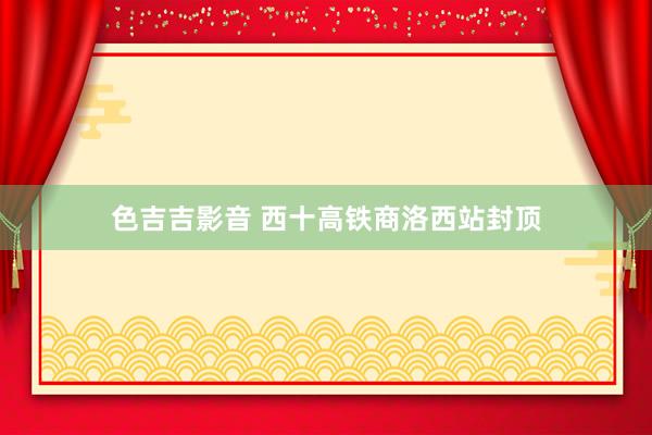 色吉吉影音 西十高铁商洛西站封顶