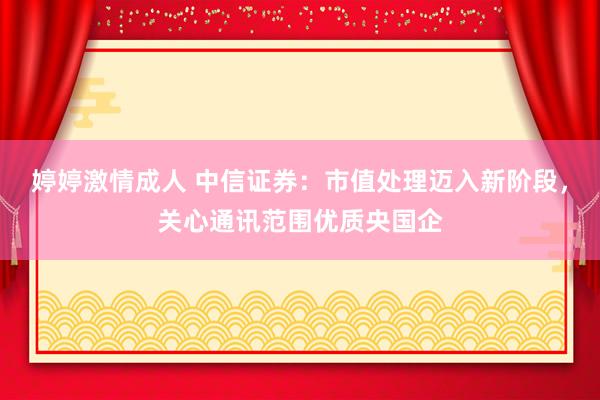 婷婷激情成人 中信证券：市值处理迈入新阶段，关心通讯范围优质央国企