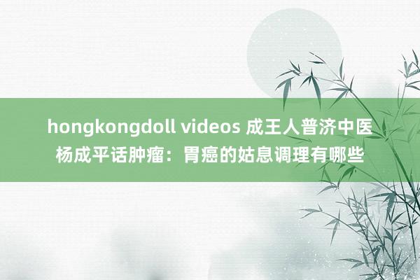 hongkongdoll videos 成王人普济中医杨成平话肿瘤：胃癌的姑息调理有哪些
