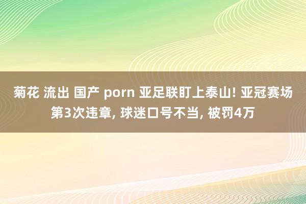 菊花 流出 国产 porn 亚足联盯上泰山! 亚冠赛场第3次违章， 球迷口号不当， 被罚4万