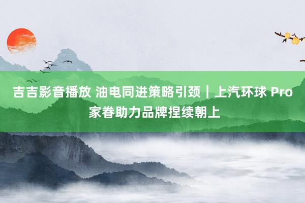 吉吉影音播放 油电同进策略引颈｜上汽环球 Pro 家眷助力品牌捏续朝上