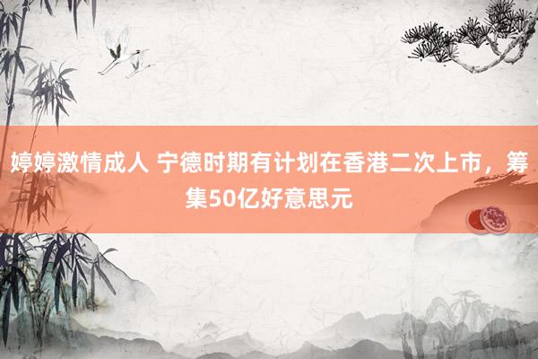 婷婷激情成人 宁德时期有计划在香港二次上市，筹集50亿好意思元