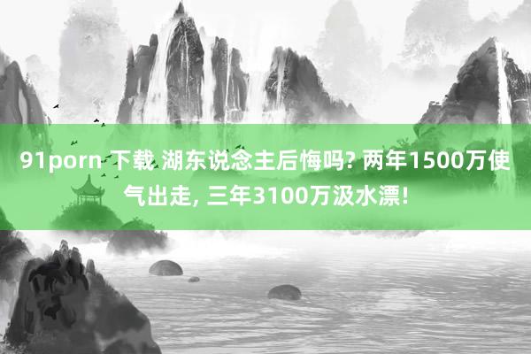 91porn 下载 湖东说念主后悔吗? 两年1500万使气出走， 三年3100万汲水漂!