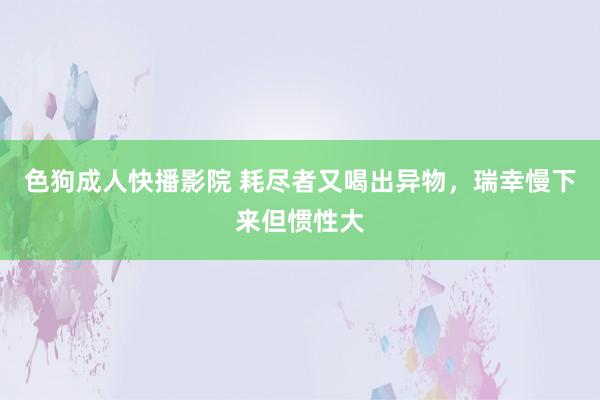 色狗成人快播影院 耗尽者又喝出异物，瑞幸慢下来但惯性大