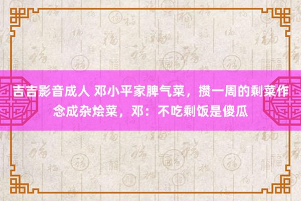 吉吉影音成人 邓小平家脾气菜，攒一周的剩菜作念成杂烩菜，邓：不吃剩饭是傻瓜