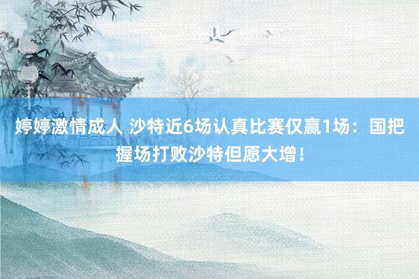 婷婷激情成人 沙特近6场认真比赛仅赢1场：国把握场打败沙特但愿大增！