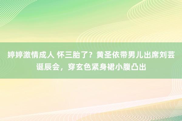 婷婷激情成人 怀三胎了？黄圣依带男儿出席刘芸诞辰会，穿玄色紧身裙小腹凸出