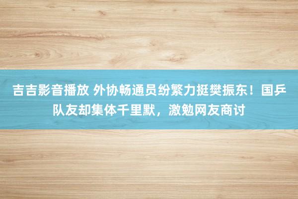吉吉影音播放 外协畅通员纷繁力挺樊振东！国乒队友却集体千里默，激勉网友商讨