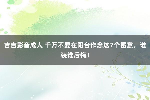 吉吉影音成人 千万不要在阳台作念这7个蓄意，谁装谁后悔！