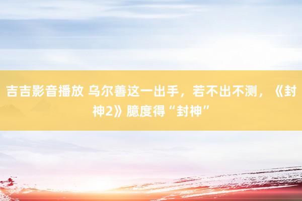 吉吉影音播放 乌尔善这一出手，若不出不测，《封神2》臆度得“封神”