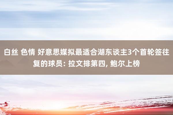 白丝 色情 好意思媒拟最适合湖东谈主3个首轮签往复的球员: 拉文排第四， 鲍尔上榜