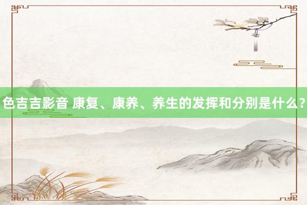 色吉吉影音 康复、康养、养生的发挥和分别是什么?