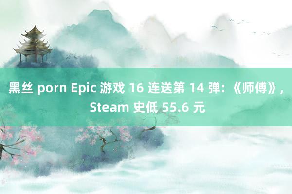 黑丝 porn Epic 游戏 16 连送第 14 弹: 《师傅》， Steam 史低 55.6 元