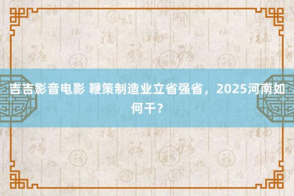 吉吉影音电影 鞭策制造业立省强省,2025河南如何干?